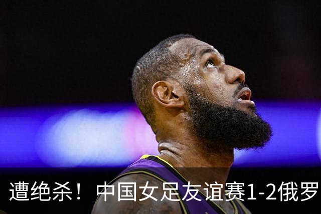 遭绝杀！中国女足友谊赛1-2俄罗斯女足 王霜世界波扎尔米耶娃制胜